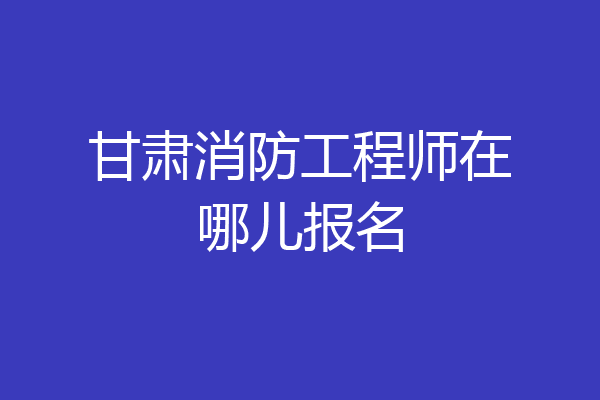 甘肃消防工程师在哪儿报名