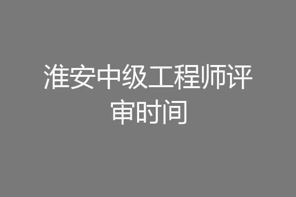 淮安中级工程师评审时间