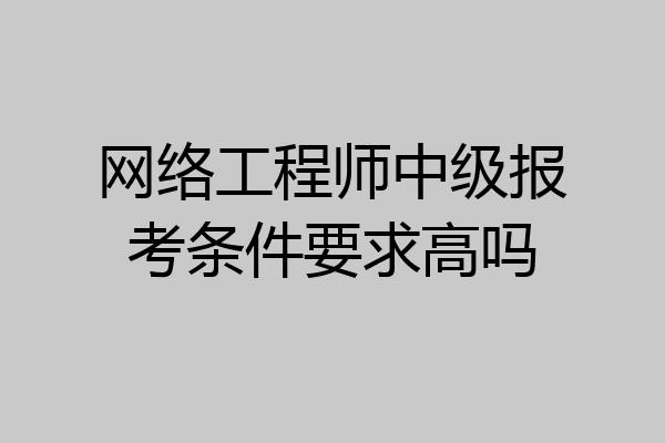 网络工程师中级报考条件要求高吗