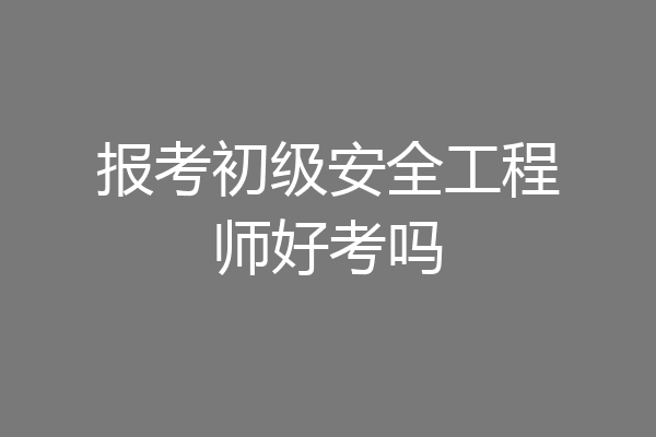 报考初级安全工程师好考吗