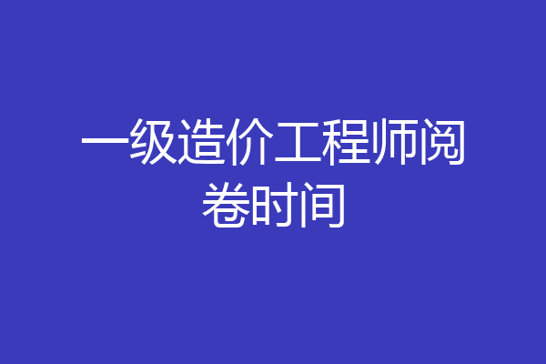 一级造价工程师阅卷时间