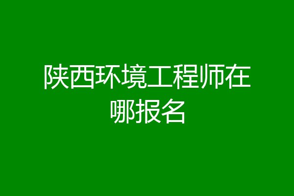陕西环境工程师在哪报名