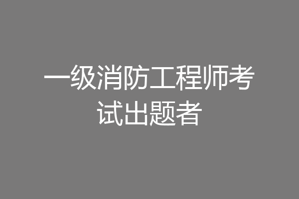 一级消防工程师考试出题者
