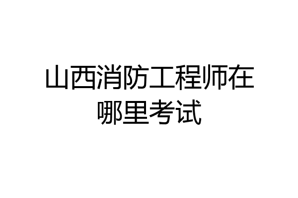 山西消防工程师在哪里考试