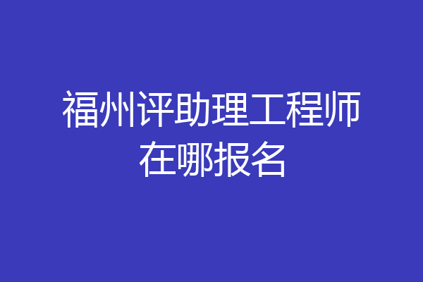 福州评助理工程师在哪报名