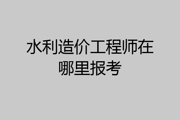 水利造价工程师在哪里报考