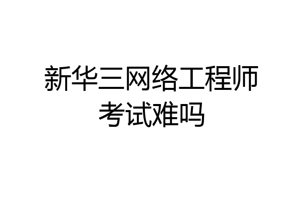 新华三网络工程师考试难吗