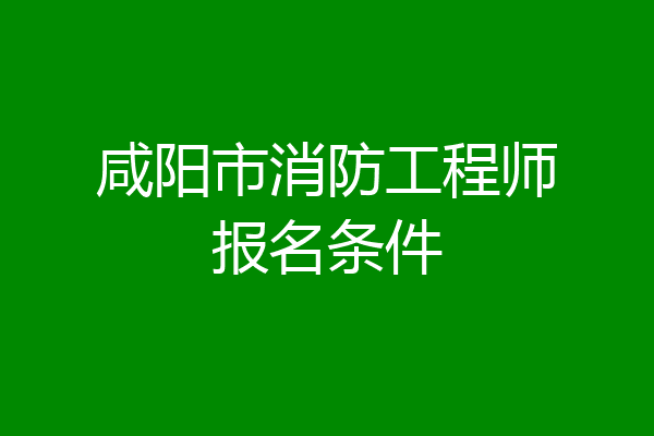 咸阳市消防工程师报名条件