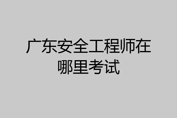 广东安全工程师在哪里考试
