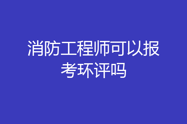 消防工程师可以报考环评吗
