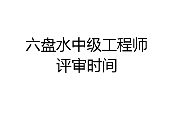 六盘水中级工程师评审时间