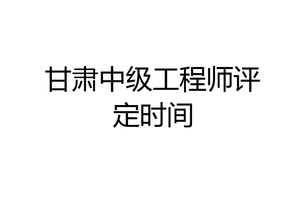 甘肃中级工程师评定时间