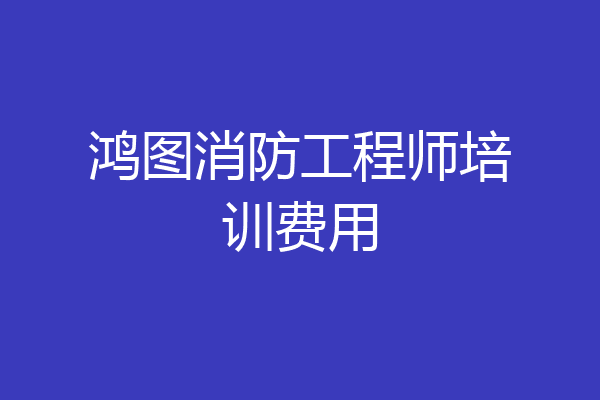鸿图消防工程师培训费用