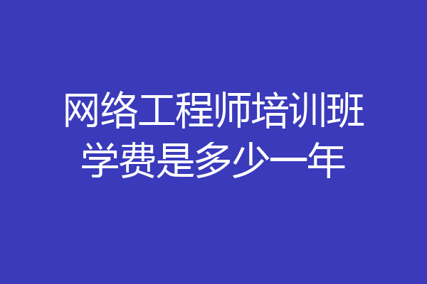 网络工程师培训班学费是多少一年
