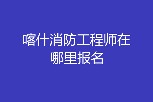 喀什消防工程师在哪里报名
