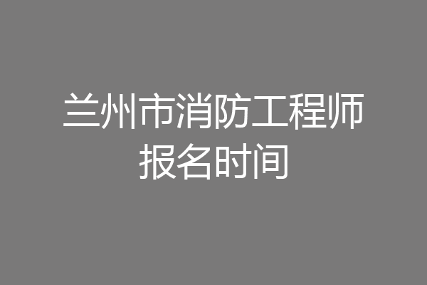 兰州市消防工程师报名时间