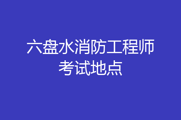 六盘水消防工程师考试地点