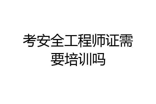 考安全工程师证需要培训吗
