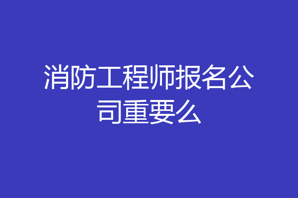 消防工程师报名公司重要么