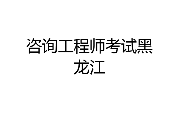 咨询工程师考试黑龙江
