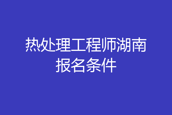 热处理工程师湖南报名条件