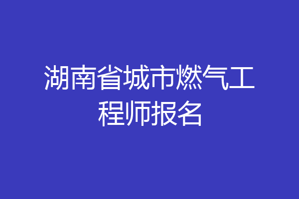 湖南省城市燃气工程师报名