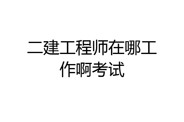二建工程师在哪工作啊考试