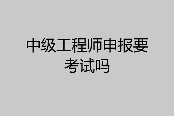 中级工程师申报要考试吗