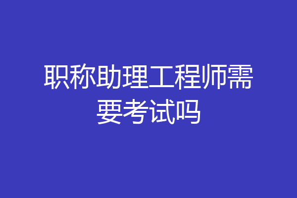 职称助理工程师需要考试吗