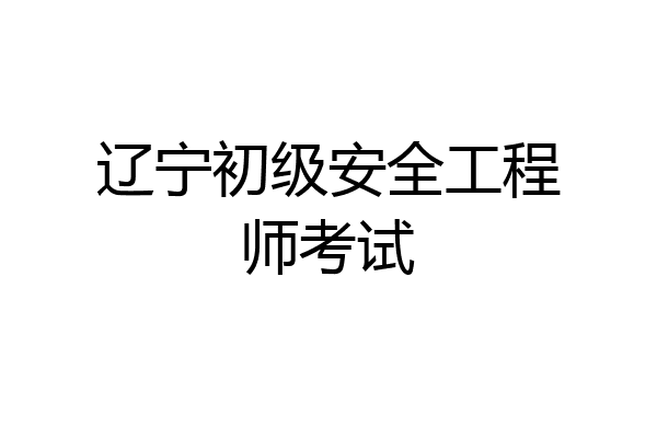 辽宁初级安全工程师考试