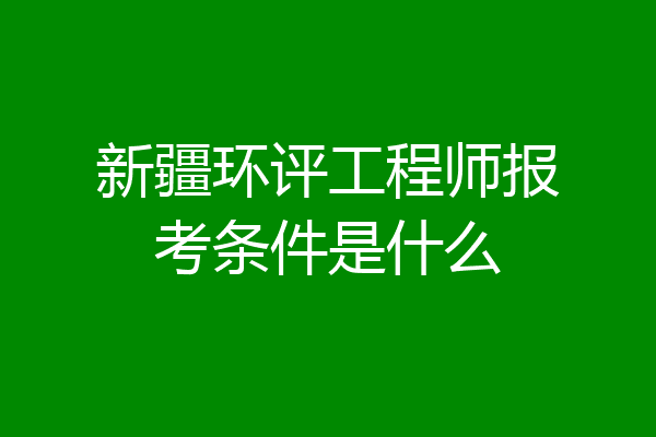 新疆环评工程师报考条件是什么