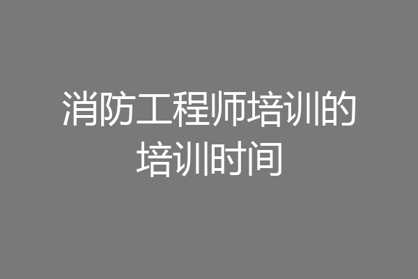 消防工程师培训的培训时间