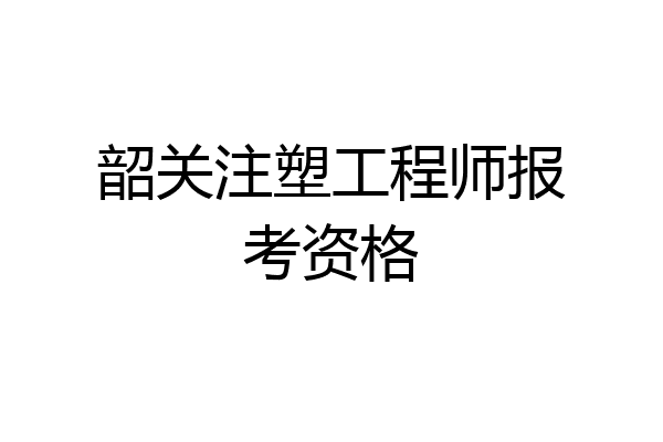 韶关注塑工程师报考资格