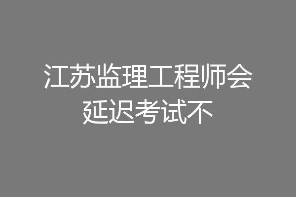 江苏监理工程师会延迟考试不
