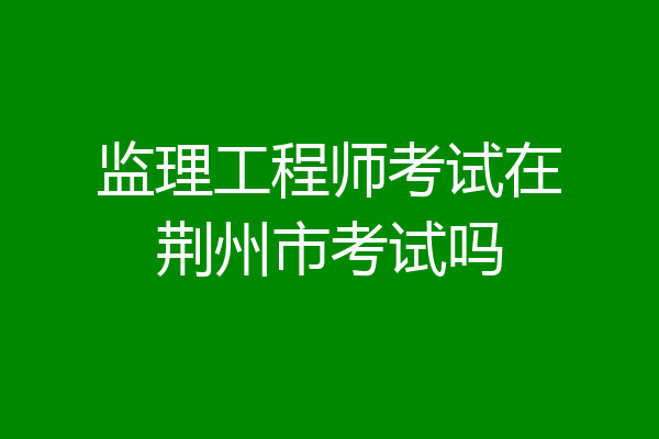 监理工程师考试在荆州市考试吗