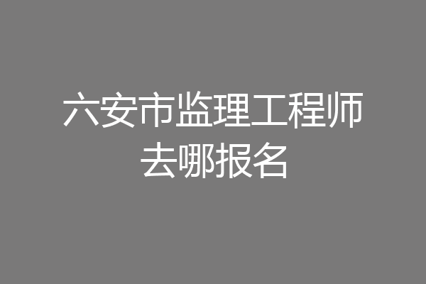 六安市监理工程师去哪报名
