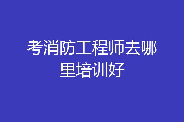 考消防工程师去哪里培训好