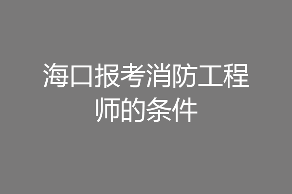 海口报考消防工程师的条件