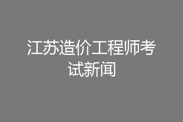 江苏造价工程师考试新闻