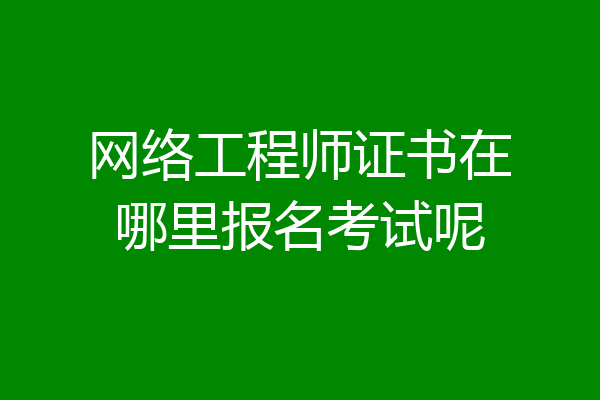网络工程师证书在哪里报名考试呢