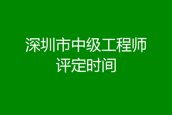深圳市中级工程师评定时间