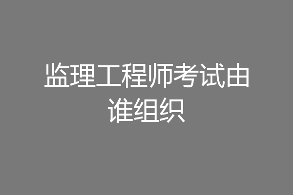 监理工程师考试由谁组织