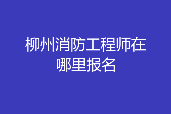 柳州消防工程师在哪里报名