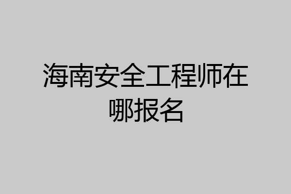 海南安全工程师在哪报名