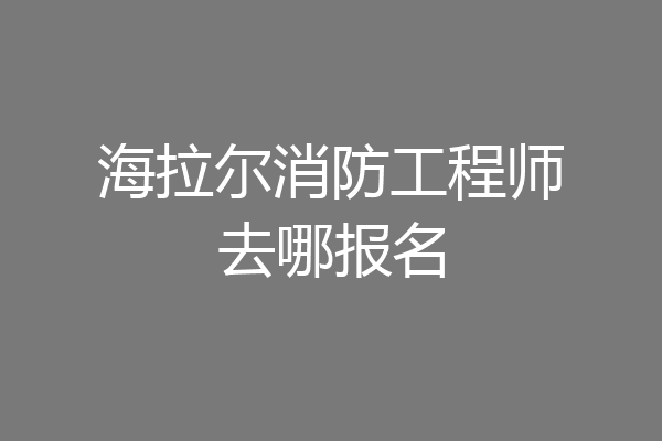 海拉尔消防工程师去哪报名