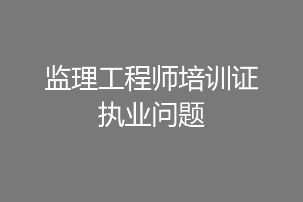 监理工程师培训证执业问题