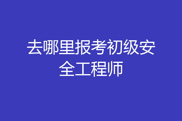 去哪里报考初级安全工程师