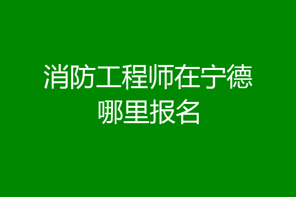 消防工程师在宁德哪里报名