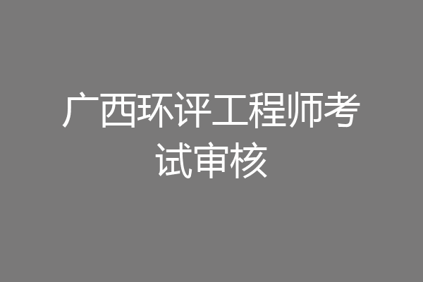 广西环评工程师考试审核