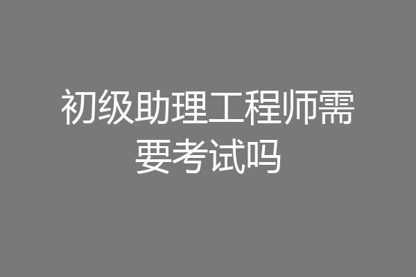 初级助理工程师需要考试吗